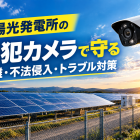 〖太陽光発電所〗防犯カメラで守る太陽光発電設備｜盗難・不法侵入対策と設置のポイント